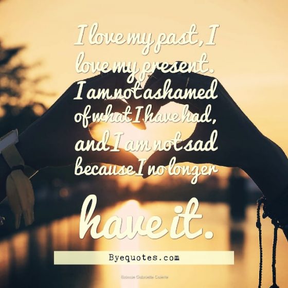 Quote from Byequotes.com - “I love my past, I love my present. I am not ashamed of what I have had, and I am not sad because I no longer have it”. – Sidonie Gabrielle Colette