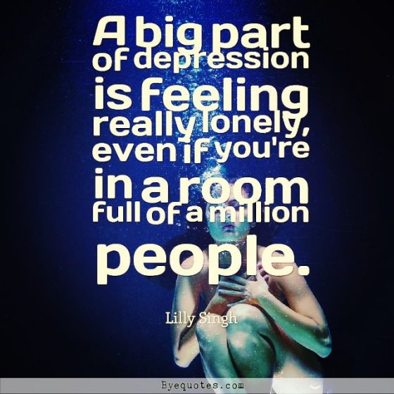 Quote from Byequotes.com - "A big part of depression is feeling really lonely, even if you're in a room full of a million people". - Lilly Singh