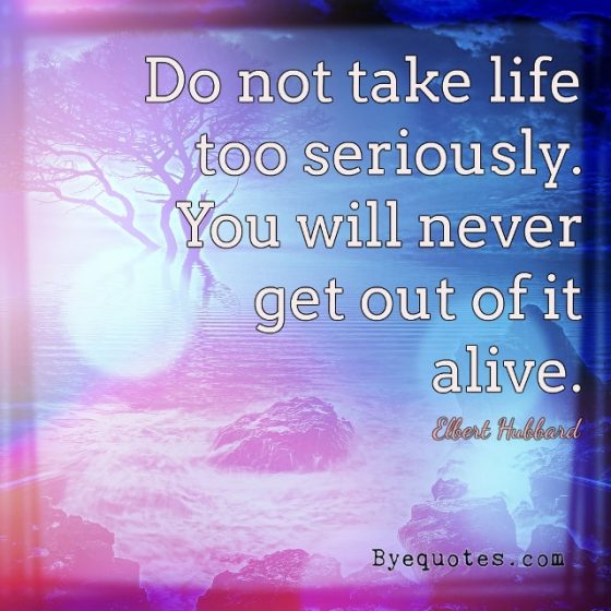 Quote from Byequotes.com - "Do not take life too seriously. You will never get out of it alive". - Elbert Hubbard