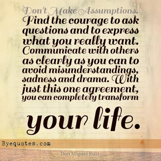 Quote from Byequotes.com - "Don't Make Assumptions. Find the courage to ask questions and to express what you really want. Communicate with others as clearly as you can to avoid misunderstandings, sadness and drama. With just this one agreement, you can completely transform your life". - Don Miguel Ruiz