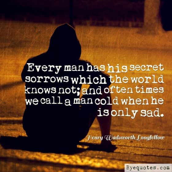 Quote from Byequotes.com - "Every man has his secret sorrows which the world knows not; and often times we call a man cold when he is only sad". - Henry Wadsworth Longfellow