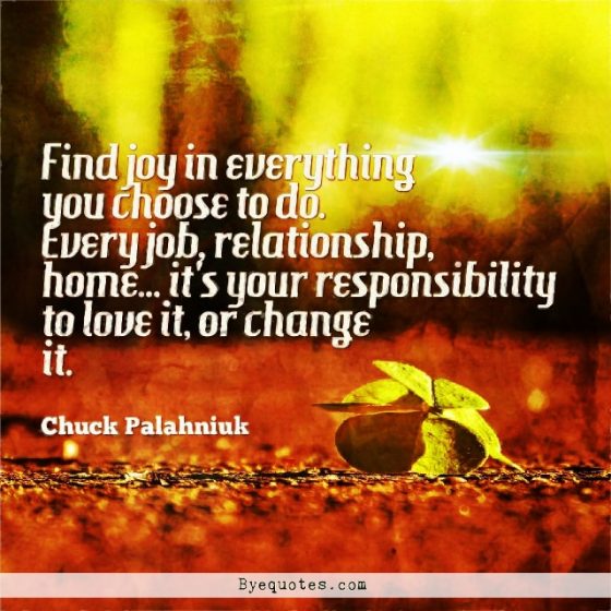 Quote from Byequotes.com -"Find joy in everything you choose to do. Every job, relationship, home... it's your responsibility to love it, or change it". - Chuck Palahniuk