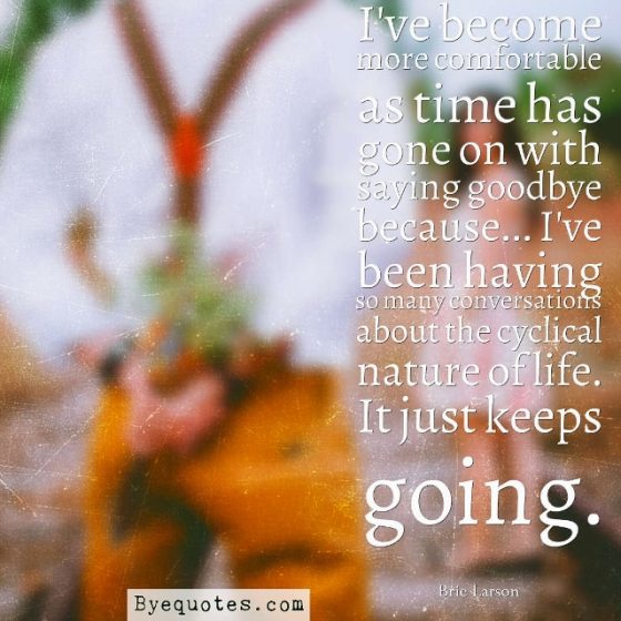 Quote from Byequotes.com - "I've become more comfortable as time has gone on with saying goodbye because... I've been having so many conversations about the cyclical nature of life. It just keeps going". - Brie Larson
