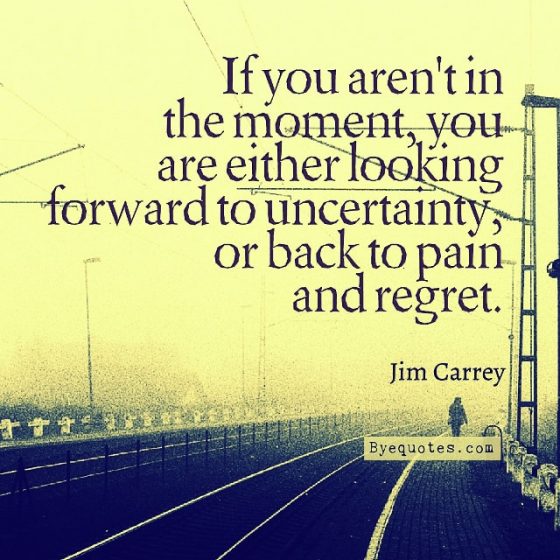 Quote from Byequotes.com - "If you aren't in the moment, you are either looking forward to uncertainty, or back to pain and regret". - Jim Carrey
