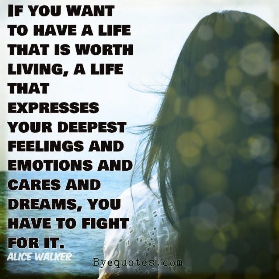 Quote from Byequotes.com - "If you want to have a life that is worth living, a life that expresses your deepest feelings and emotions and cares and dreams, you have to fight for it". - Alice Walker
