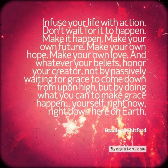 Quote from Byequotes.com - "Infuse your life with action. Don't wait for it to happen. Make it happen. Make your own future. Make your own hope. Make your own love. And whatever your beliefs, honor your creator, not by passively waiting for grace to come down from upon high, but by doing what you can to make grace happen... yourself, right now, right down here on Earth". - Bradley Whitford