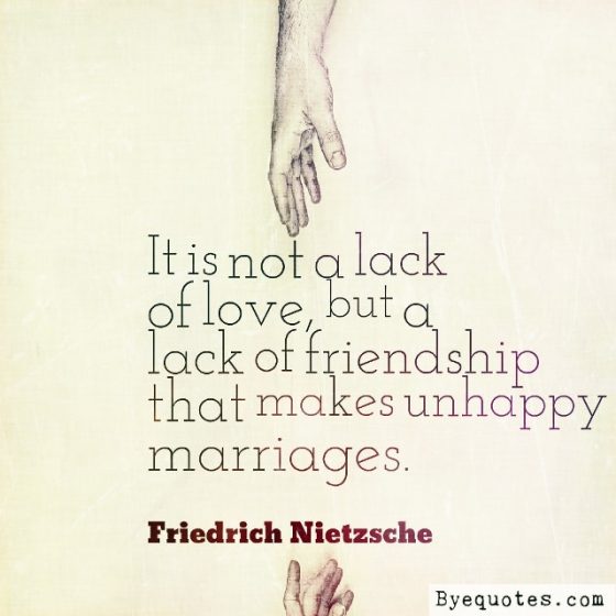 Quote from Byequotes.com - "It is not a lack of love, but a lack of friendship that makes unhappy marriages". - Friedrich Nietzsche