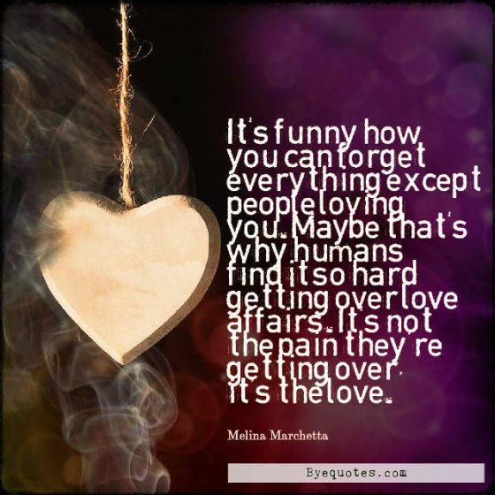 Quote from Byequotes.com - "It's funny how you can forget everything except people loving you. Maybe that's why humans find it so hard getting over love affairs. It's not the pain they're getting over, it's the love". - Melina Marchetta