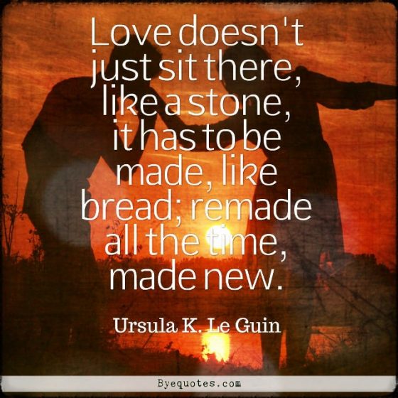 Quote from Byequotes.com - "Love doesn't just sit there, like a stone, it has to be made, like bread; remade all the time, made new". - Ursula K. Le Guin