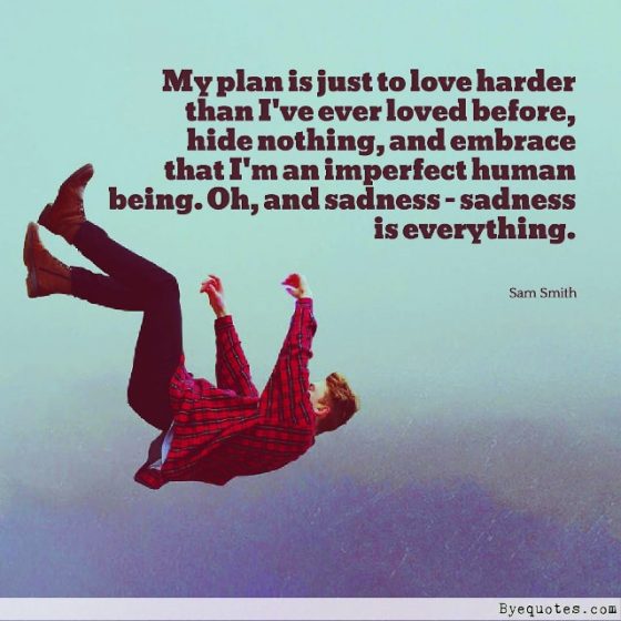 Quote from Byequotes.com - "My plan is just to love harder than I've ever loved before, hide nothing, and embrace that I'm an imperfect human being. Oh, and sadness - sadness is everything". - Sam Smith