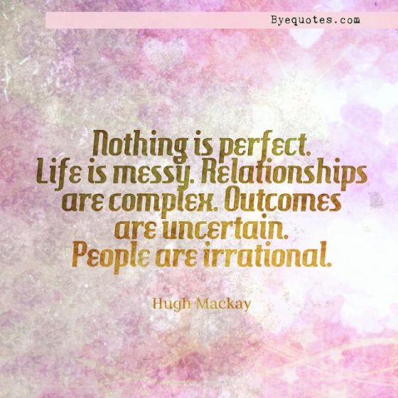 Quote from Byequotes.com - "Nothing is perfect. Life is messy. Relationships are complex. Outcomes are uncertain. People are irrational". - Hugh Mackay