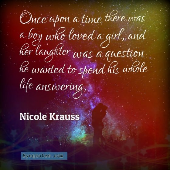 Quote from Byequotes.com - "Once upon a time there was a boy who loved a girl, and her laughter was a question he wanted to spend his whole life answering". - Nicole Krauss