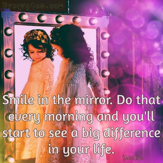 Quote from Byequotes.com - "Smile in the mirror. Do that every morning and you'll start to see a big difference in your life". Yoko Ono