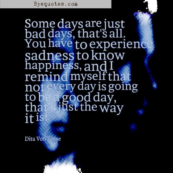 Quote from Byequotes.com - "Some days are just bad days, that's all. You have to experience sadness to know happiness, and I remind myself that not every day is going to be a good day, that's just the way it is!" - Dita Von Teese
