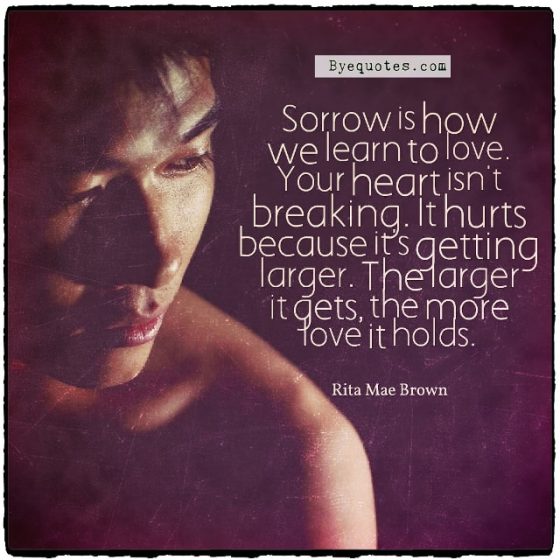 Quote from Byequotes.com - "Sorrow is how we learn to love. Your heart isn't breaking. It hurts because it's getting larger. The larger it gets, the more love it holds". - Rita Mae Brown