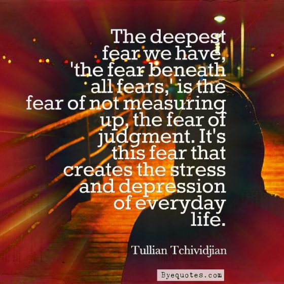 Quote from Byequotes.com - "The deepest fear we have, 'the fear beneath all fears,' is the fear of not measuring up, the fear of judgment. It's this fear that creates the stress and depression of everyday life". - Tullian Tchividjian