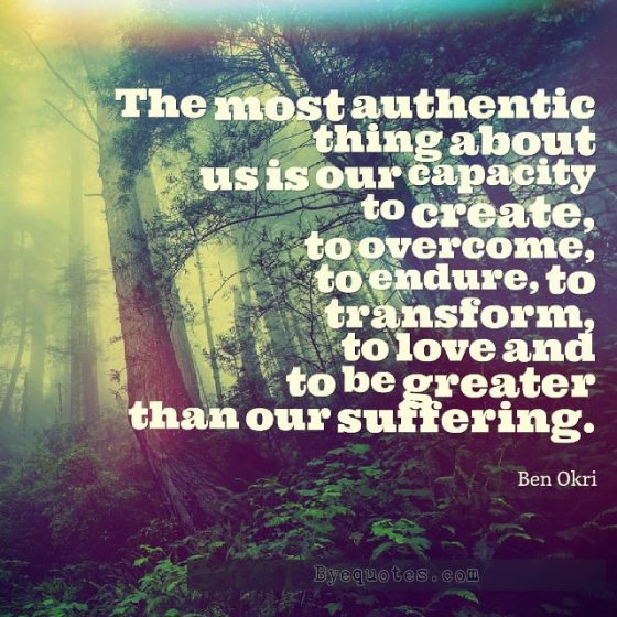 Quote from Byequotes.com - "The most authentic thing about us is our capacity to create, to overcome, to endure, to transform, to love and to be greater than our suffering". - Ben Okri