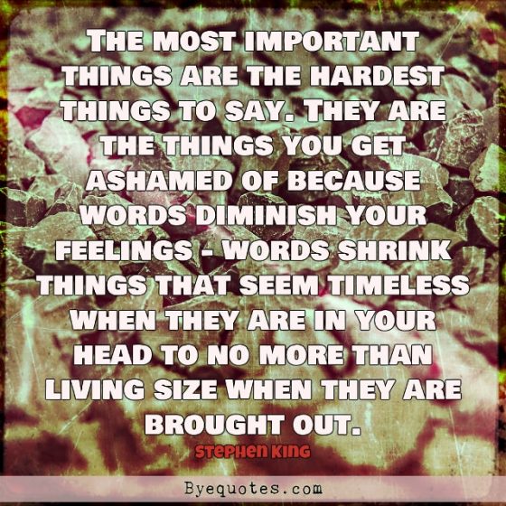 Quote from Byequotes.com - "The most important things are the hardest things to say. They are the things you get ashamed of because words diminish your feelings - words shrink things that seem timeless when they are in your head to no more than living size when they are brought out". - Stephen King