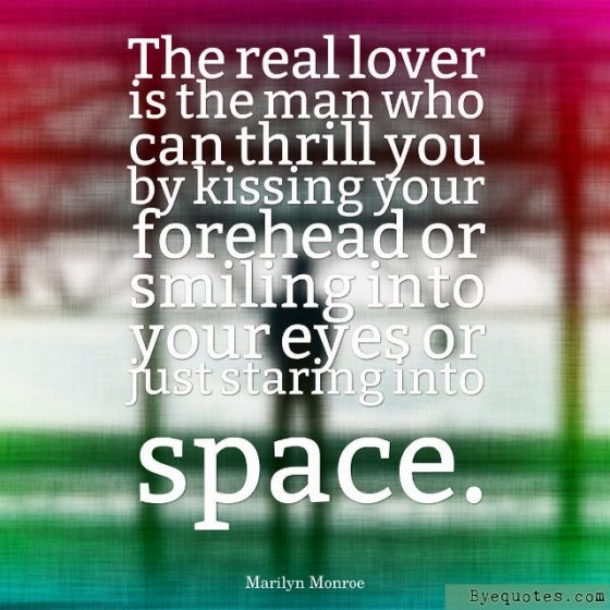 Quote from Byequotes.com - "The real lover is the man who can thrill you by kissing your forehead or smiling into your eyes or just staring into space". - Marilyn Monroe