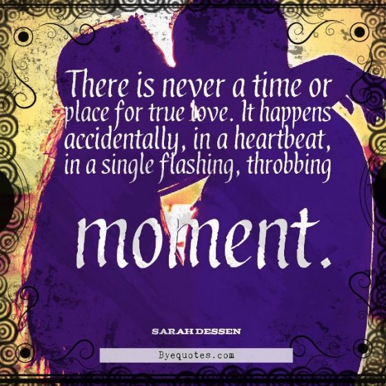 Quote from Byequotes.com - "There is never a time or place for true love. It happens accidentally, in a heartbeat, in a single flashing, throbbing moment". - Sarah Dessen
