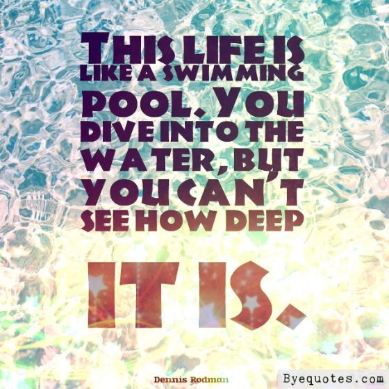 Quote from Byequotes.com - "This life is like a swimming pool. You dive into the water, but you can't see how deep it is". - Dennis Rodman