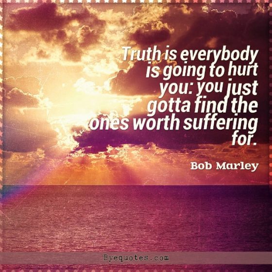 Quote from Byequotes.com - "Truth is everybody is going to hurt you: you just gotta find the ones worth suffering for". - Bob Marley