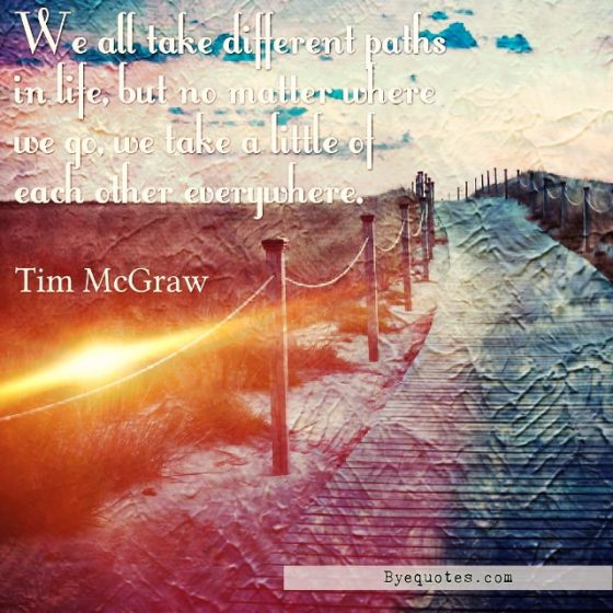 Quote from Byequotes.com - "We all take different paths in life, but no matter where we go, we take a little of each other everywhere". -Tim McGraw