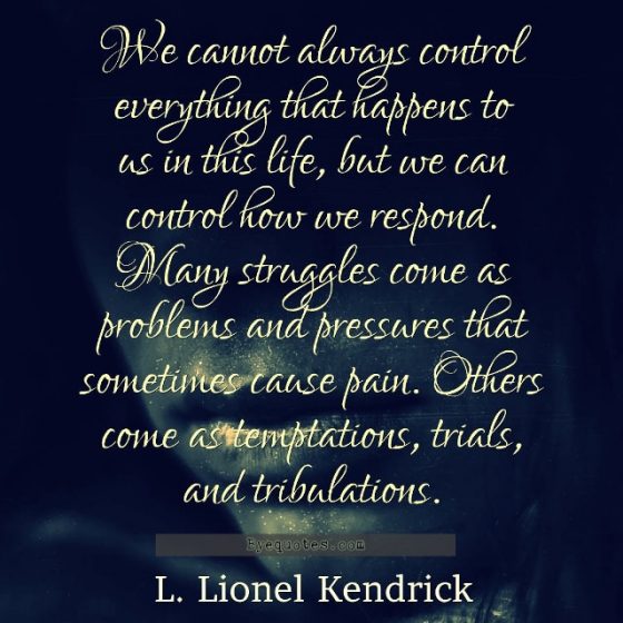 Quote from Byequotes.com - "We cannot always control everything that happens to us in this life, but we can control how we respond. Many struggles come as problems and pressures that sometimes cause pain. Others come as temptations, trials, and tribulations". - L. Lionel Kendrick
