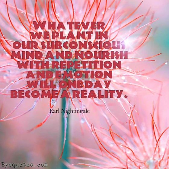 Quote from Byequotes.com - "Whatever we plant in our subconscious mind and nourish with repetition and emotion will one day become a reality". - Earl Nightingale