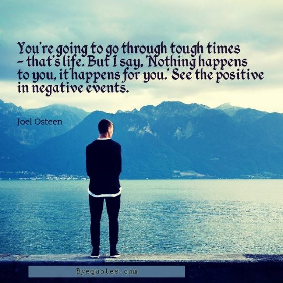 Quote from Byequotes.com - "You're going to go through tough times - that's life. But I say, 'Nothing happens to you, it happens for you.' See the positive in negative events". - Joel Osteen