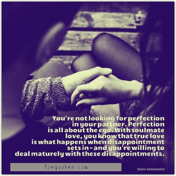 Quote from Byequotes.com - "You're not looking for perfection in your partner. Perfection is all about the ego. With soulmate love, you know that true love is what happens when disappointment sets in - and you're willing to deal maturely with these disappointments". - Karen Salmansohn