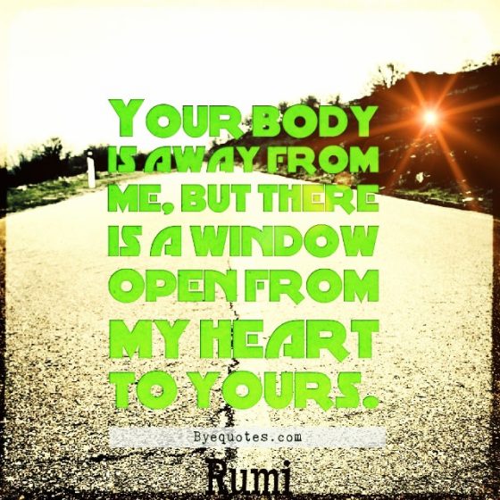 Quote from Byequotes.com - "Your body is away from me, but there is a window open from my heart to yours". - Rumi