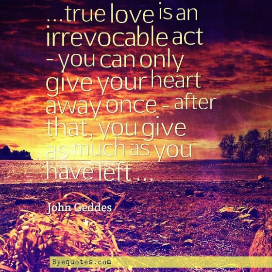 Quote from Byequotes.com - "...true love is an irrevocable act - you can only give your heart away once - after that, you give as much as you have left ..." - John Geddes